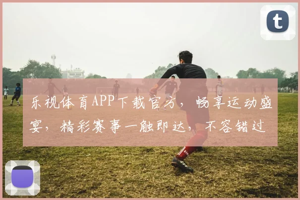 乐视体育APP下载官方，畅享运动盛宴，精彩赛事一触即达，不容错过