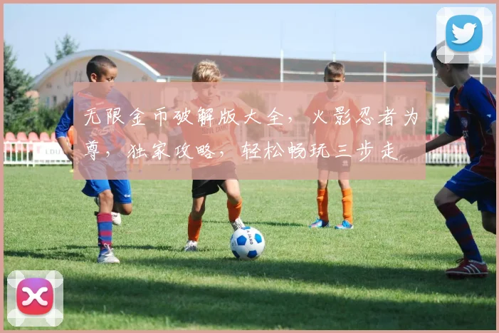 无限金币破解版大全，火影忍者为尊，独家攻略，轻松畅玩三步走