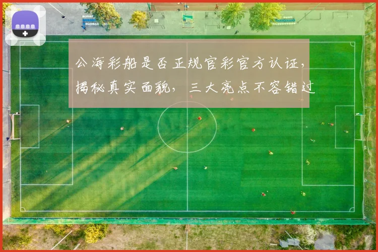 公海彩船是否正规官彩官方认证，揭秘真实面貌，三大亮点不容错过，敬请关注